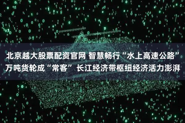 北京越大股票配资官网 智慧畅行“水上高速公路”万吨货轮成“常客” 长江经济带枢纽经济活力澎湃