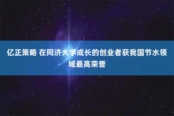 亿正策略 在同济大学成长的创业者获我国节水领域最高荣誉