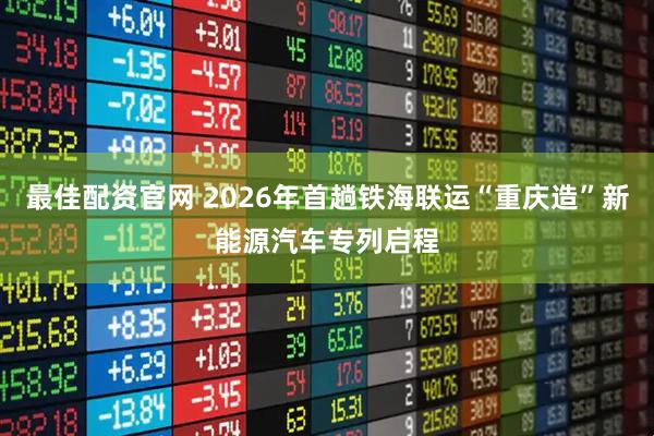 最佳配资官网 2026年首趟铁海联运“重庆造”新能源汽车专列启程