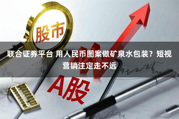 联合证券平台 用人民币图案做矿泉水包装？短视营销注定走不远