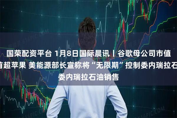 国荣配资平台 1月8日国际晨讯丨谷歌母公司市值7年来首超苹果 美能源部长宣称将“无限期”控制委内瑞拉石油销售