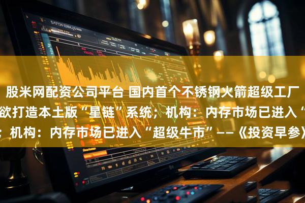 股米网配资公司平台 国内首个不锈钢火箭超级工厂开工拟年产25发；日本欲打造本土版“星链”系统；机构：内存市场已进入“超级牛市”——《投资早参》