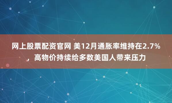 网上股票配资官网 美12月通胀率维持在2.7%，高物价持续给多数美国人带来压力