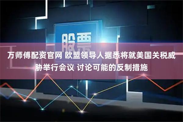 万师傅配资官网 欧盟领导人据悉将就美国关税威胁举行会议 讨论可能的反制措施