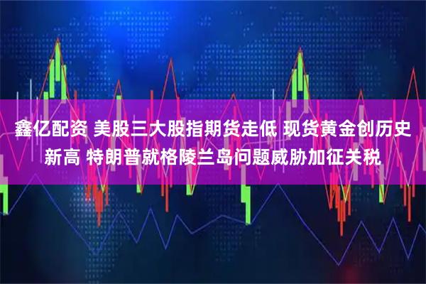 鑫亿配资 美股三大股指期货走低 现货黄金创历史新高 特朗普就格陵兰岛问题威胁加征关税