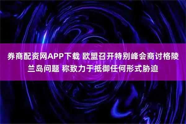券商配资网APP下载 欧盟召开特别峰会商讨格陵兰岛问题 称致力于抵御任何形式胁迫