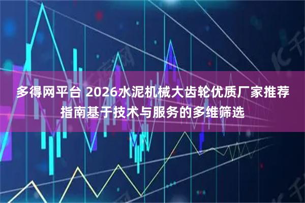 多得网平台 2026水泥机械大齿轮优质厂家推荐指南基于技术与服务的多维筛选