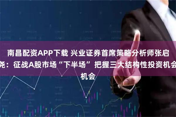 南昌配资APP下载 兴业证券首席策略分析师张启尧：征战A股市场“下半场” 把握三大结构性投资机会