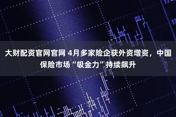 大财配资官网官网 4月多家险企获外资增资，中国保险市场“吸金力”持续飙升