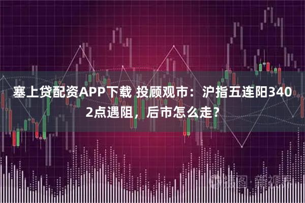 塞上贷配资APP下载 投顾观市：沪指五连阳3402点遇阻，后市怎么走？
