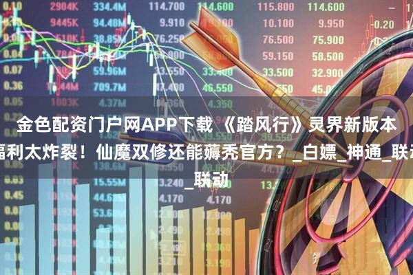 金色配资门户网APP下载 《踏风行》灵界新版本福利太炸裂！仙魔双修还能薅秃官方？_白嫖_神通_联动