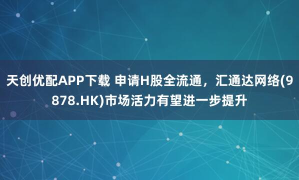 天创优配APP下载 申请H股全流通，汇通达网络(9878.HK)市场活力有望进一步提升