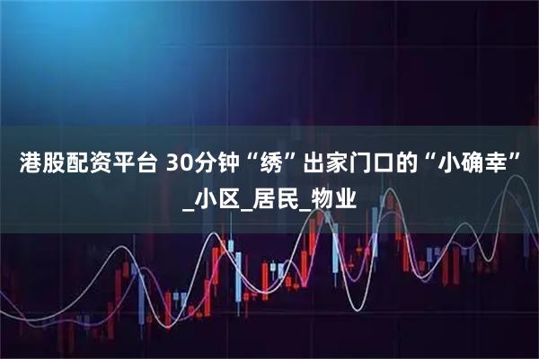 港股配资平台 30分钟“绣”出家门口的“小确幸”_小区_居民_物业