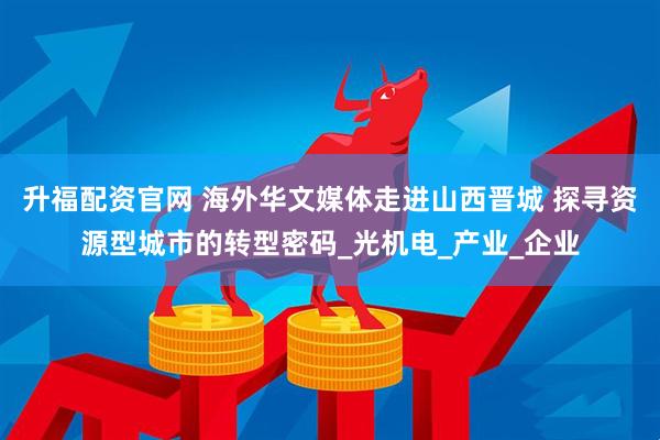 升福配资官网 海外华文媒体走进山西晋城 探寻资源型城市的转型密码_光机电_产业_企业