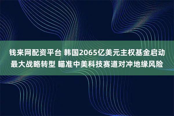 钱来网配资平台 韩国2065亿美元主权基金启动最大战略转型 瞄准中美科技赛道对冲地缘风险
