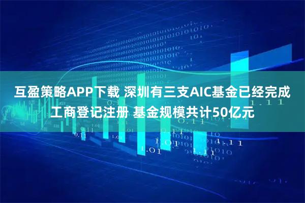 互盈策略APP下载 深圳有三支AIC基金已经完成工商登记注册 基金规模共计50亿元