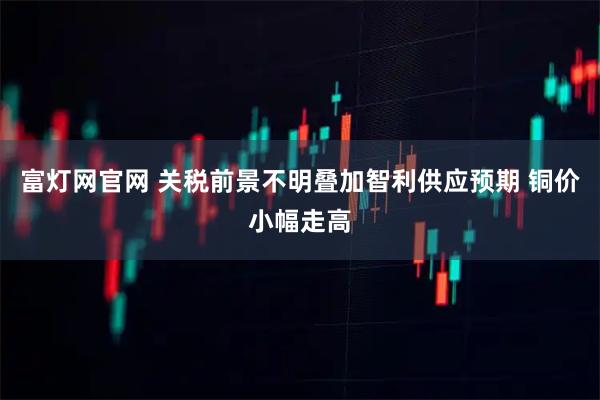 富灯网官网 关税前景不明叠加智利供应预期 铜价小幅走高