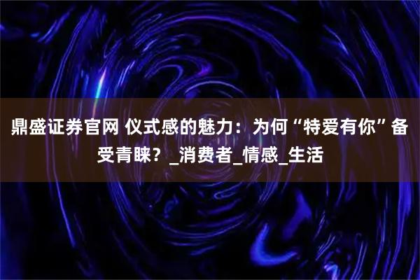 鼎盛证券官网 仪式感的魅力：为何“特爱有你”备受青睐？_消费者_情感_生活