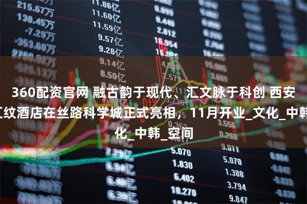 360配资官网 融古韵于现代、汇文脉于科创 西安新罗汇纹酒店在丝路科学城正式亮相，11月开业_文化_中韩_空间