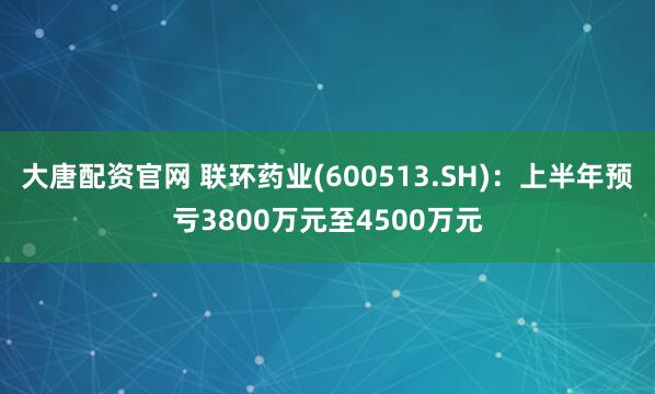 大唐配资官网 联环药业(600513.SH)：上半年预亏3800万元至4500万元