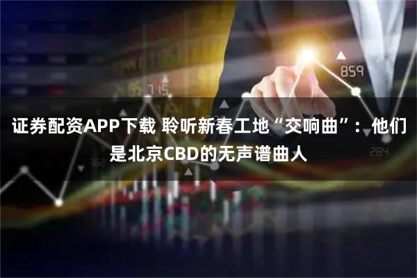 证券配资APP下载 聆听新春工地“交响曲”：他们是北京CBD的无声谱曲人