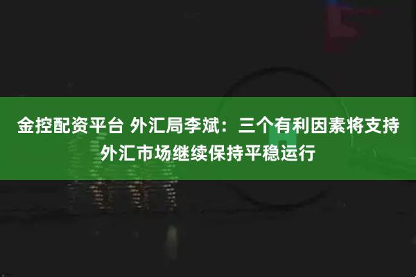 金控配资平台 外汇局李斌：三个有利因素将支持外汇市场继续保持平稳运行