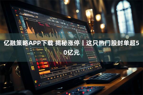 亿融策略APP下载 揭秘涨停丨这只热门股封单超50亿元