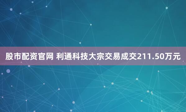 股市配资官网 利通科技大宗交易成交211.50万元