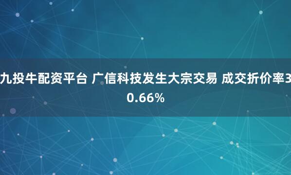 九投牛配资平台 广信科技发生大宗交易 成交折价率30.66%