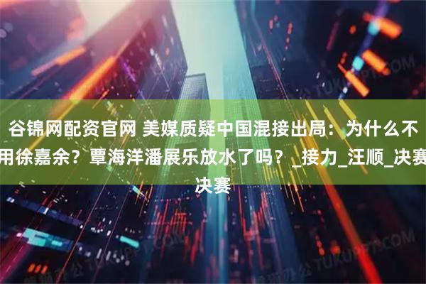 谷锦网配资官网 美媒质疑中国混接出局：为什么不用徐嘉余？覃海洋潘展乐放水了吗？_接力_汪顺_决赛