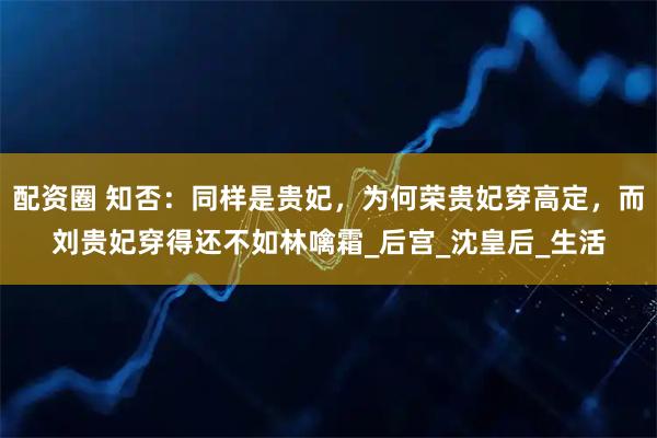 配资圈 知否：同样是贵妃，为何荣贵妃穿高定，而刘贵妃穿得还不如林噙霜_后宫_沈皇后_生活
