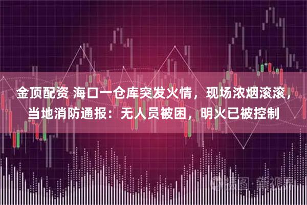 金顶配资 海口一仓库突发火情，现场浓烟滚滚，当地消防通报：无人员被困，明火已被控制