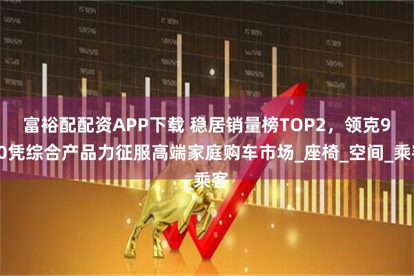 富裕配配资APP下载 稳居销量榜TOP2，领克900凭综合产品力征服高端家庭购车市场_座椅_空间_乘客