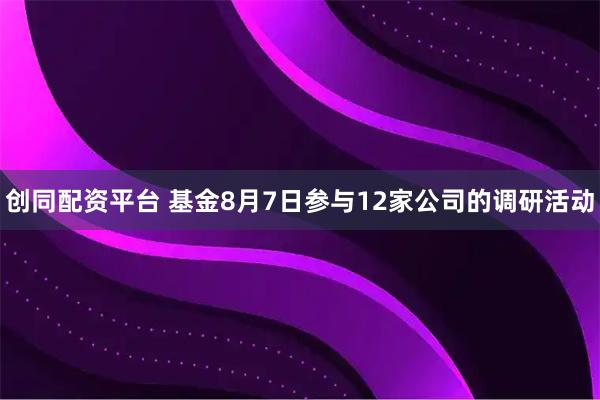 创同配资平台 基金8月7日参与12家公司的调研活动