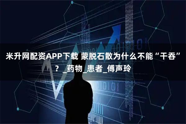 米升网配资APP下载 蒙脱石散为什么不能“干吞”？_药物_患者_傅声玲