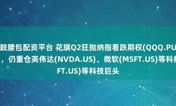 鼓腰包配资平台 花旗Q2狂抛纳指看跌期权(QQQ.PUT.US)，仍重仓英伟达(NVDA.US)、微软(MSFT.US)等科技巨头