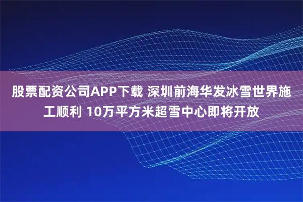 股票配资公司APP下载 深圳前海华发冰雪世界施工顺利 10万平方米超雪中心即将开放