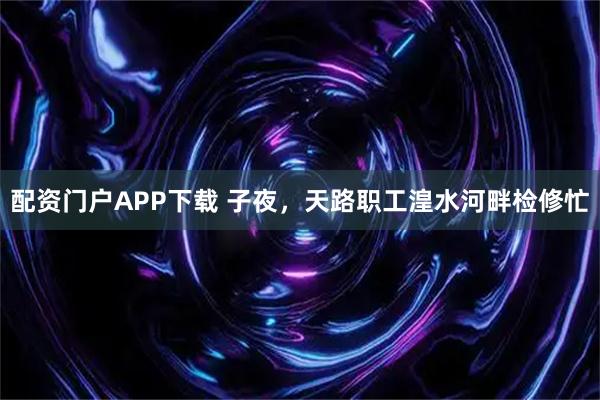 配资门户APP下载 子夜，天路职工湟水河畔检修忙