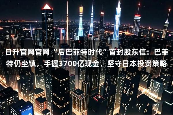 日升官网官网 “后巴菲特时代”首封股东信：巴菲特仍坐镇，手握3700亿现金，坚守日本投资策略