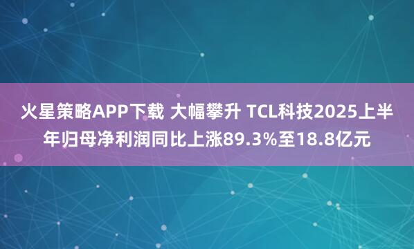火星策略APP下载 大幅攀升 TCL科技2025上半年归母净利润同比上涨89.3%至18.8亿元