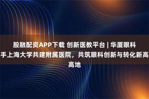 股融配资APP下载 创新医教平台 | 华厦眼科携手上海大学共建附属医院，共筑眼科创新与转化新高地