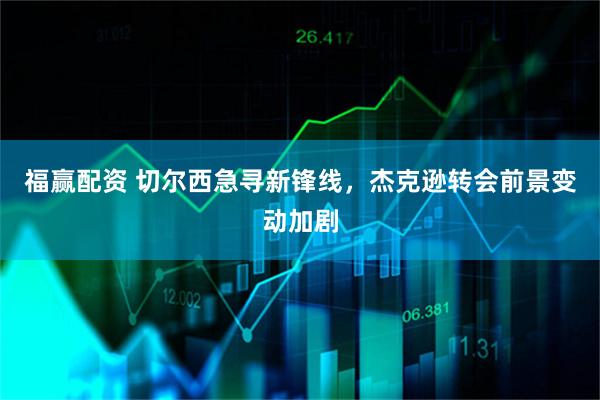福赢配资 切尔西急寻新锋线，杰克逊转会前景变动加剧