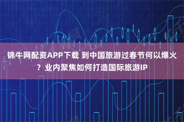 锦牛网配资APP下载 到中国旅游过春节何以爆火？业内聚焦如何打造国际旅游IP
