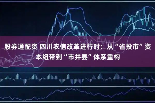股券通配资 四川农信改革进行时：从“省投市”资本纽带到“市并县”体系重构