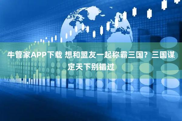 牛管家APP下载 想和盟友一起称霸三国?三国谋定天下别错过