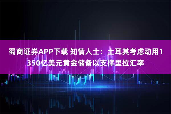 蜀商证券APP下载 知情人士：土耳其考虑动用1350亿美元黄金储备以支撑里拉汇率