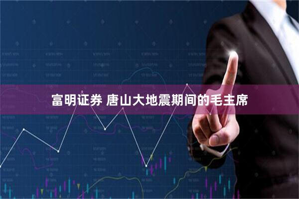 富明证券 唐山大地震期间的毛主席